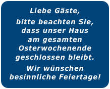 Liebe Gäste,
bitte beachten Sie,
dass unser Haus
am gesamten
Osterwochenende geschlossen bleibt.
Wir wünschen
besinnliche Feiertage!